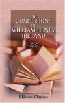 The Confessions of William Henry Ireland: Containing the Particulars of His Fabrication of the Shakspeare Manuscripts; Together with Anecdotes and Opinions ... Literary, Political, and Theatrical World - William Henry Ireland