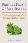 Princes, Frogs and Ugly Sisters: The Healing Power of the Grimm Brothers' Tales - Allan G. Hunter