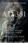 A.D. 381: Heretics, Pagans, and the Dawn of the Monotheistic State - Charles Freeman