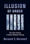 Illusion of Order: The False Promise of Broken Windows Policing - Bernard E. Harcourt