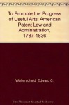 To Promote the Progress of Useful Arts: American Patent Law and Administration, 1787-1836 - Edward C. Walterscheid