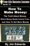 How To Make Money: The Truth About Money, Where Money Comes From, and How To Get More Money (True Life Success Lessons) - Jim Edwards