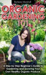 Organic Gardening 101: A Step by Step Beginner's Guide to Gardening and Growing Your Own Healthy Organic Produce - Barbara Marshall