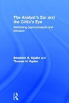 The Analyst's Ear and the Critic's Eye: Rethinking Psychoanalysis and Literature - Benjamin H. Ogden, Thomas H. Ogden