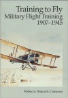 Training to Fly: Military Flight Training, 1907-1945 - Rebecca Hancock Cameron