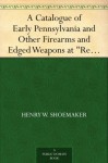 A Catalogue of Early Pennsylvania and Other Firearms and Edged Weapons at "Restless Oaks" - Henry W. Shoemaker