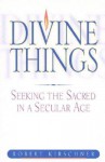 Divine Things: Seeking the Sacred in a Secular Age - Robert Kirschner