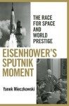 Eisenhower's Sputnik Moment: The Race for Space and World Prestige - Yanek Mieczkowski