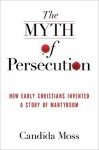 The Myth of Persecution: How Early Christians Invented a Story of Martyrdom - Candida Moss