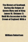 The History of Scotland, During the Reigns of Queen Mary and of King James VI. (Volume 1); Until His Accession to the Crown of England: With a - William Robertson