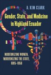 Gender, State, and Medicine in Highland Ecuador: Modernizing Women, Modernizing the State, 1895-1950 - A. Kim Clark