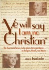 "Ye Will Say I Am No Christian": The Thomas Jefferson/John Adams Correspondence on Religion, Morals, and Values - Bruce Braden, Thomas Jefferson, John Adams