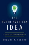 The North American Idea: A Vision of a Continental Future - Robert A. Pastor