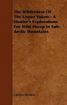 The Wilderness of the Upper Yukon - A Hunter's Explorations for Wild Sheep in Sub-Arctic Mountains - Charles Sheldon