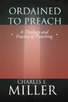 Ordained to Preach: A Theology and Practice of Preaching - Charles E. Miller