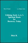 Utilizing Early A.A.'s Spiritual Roots for Recovery Today (Why It Worked: A.A. History, Vol. 1) (Why It Worked-- a.a. History Series) - Dick B.