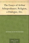 The Essays of Arthur Schopenhauer; Religion, a Dialogue, Etc. - Arthur Schopenhauer, T. Bailey Saunders