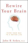 Rewire Your Brain: Think Your Way to a Better Life - John B. Arden