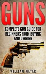 Guns: Complete Gun Guide for Beginners from Buying and Owning - William Meyer