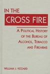 In the Cross Fire: A Political History of the Bureau of Alcohol, Tobacco, & Firearms - Rudolf Steiner