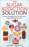 Sugar Addiction : The Sugar Addiction Solution : Proven Strategies : How To Overcome Sugar Addiction For Life ! (Sugar Addiction,sugar addiction cure, sugar addiction detox, sugar addiction books) - John Adams