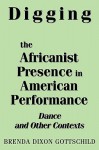 Digging the Africanist Presence in American Performance: Dance and Other Contexts - Brenda Dixon Gottschild