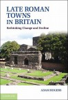 Late Roman Towns in Britain: Rethinking Change and Decline - Adam Rogers