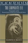 The Corporate Eye: Photography and the Rationalization of American Commercial Culture, 1884–1929 - Elspeth Brown, Philip Scranton