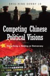 Competing Chinese Political Visions: Hong Kong vs. Beijing on Democracy: Hong Kong vs. Beijing on Democracy - Shiu Hing Lo, Sonny Shiu-hing Lo