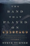 The Band That Played on: The Extraordinary Story of the 8 Musicians Who Went Down with the Titanic - Steve Turner