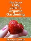 The Smart & Easy Guide To Organic Gardening: The Healthy DIY Horticulture Reference Book for Home Garden & Farming Techniques & Year Round Secrets for Natural Vegetables, Herbs and Fruits - Elizabeth White