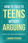 How to Talk to Teens Without Arguing: Keys to Love and Respect - Lauren Stevens