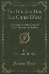 The Golden Dog (Le Chien D'or): A Romance of the Days of Louis Quinze in Quebec (Classic Reprint) - William Kirby