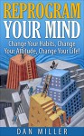 Reprogram Your Mind: Change Your Habits, Change Your Attitude, Change Your Life! - Dan Miller