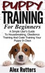 Puppy Training: Puppy Training For Beginners - A Simple User's Guide To Housebreaking, Obedience Training And Crate Training Your Puppy In Days (Puppy Training Guide) - Alex Rutters, Puppy Training