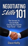 Negotiating Skills 101 - The Secrets To Successfully Closing Any Deal In Your Favor... Fast! - Dave Kelly