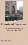 Ghosts of Syracuse: The Haunted Locations of Syracuse, New York - Jeffrey Fisher