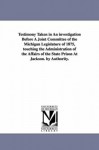 Testimony taken in an investigation before a joint committee of the Michigan legislature of 1875, touching the administration of the affairs of the state prison at Jackson. By authority. - Michigan Historical Reprint Series