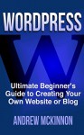 WordPress: Ultimate Beginner's Guide to Creating Your Own Website or Blog (Wordpress, Wordpress For Beginners, Wordpress Course, Wordpress Books) - Andrew Mckinnon