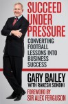 Succeed Under Pressure: Converting Football Lessons Into Business Success - Gary Bailey, Rakesh Sondhi, Alex Ferguson