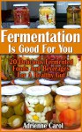 Fermentation Is Good For You: 20 Delicious Fermented Foods And Beverages For A Healthy Gut: (fermentation, canning, preserving, healthy recipes, recipes ... healthy living) (Simple Healthy Living) - Adrienne Carol