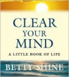 Clear Your Mind: A Little Book of Life - Betty Shine