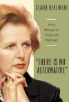 There Is No Alternative: Why Margaret Thatcher Matters - Claire Berlinski