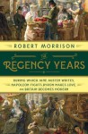 The Regency Years: During Which Jane Austen Writes, Napoleon Fights, Byron Makes Love, and Britain Becomes Modern - Robert Morrison