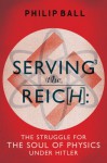 Serving the Reich: The Struggle for the Soul of Physics under Hitler - Philip Ball
