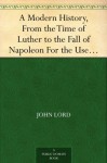 A Modern History, From the Time of Luther to the Fall of Napoleon For the Use of Schools and Colleges - John Lord