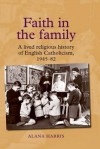 Faith in the Family: A Lived Religious History of English Catholicism, 1945–1982 - Alana Harris