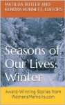 Seasons of Our Lives - Winter: Award-Winning Stories from WomensMemoirs.com - Matilda Butler, Kendra Bonnett, Sallie Moffitt, Beth Proudfood, Elisabeth Bertol, Judy Lee Dunn, Colleen Floyd, Donna Mary Larkin, Yvette Green, Pamela Williamson, Sherrey Meyer, Chana Shavelson, Arlene Pervin, J.C. Sullivan, Liwen Y. Ho, Valarie King, Janet Grace Riehl, 