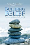 Building Belief: Constructing Faith from the Ground Up - Chad V. Meister