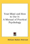 Your Mind and How to Use It: A Manual of Practical Psychology - William W. Atkinson